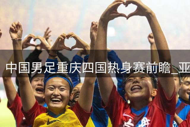 中国男足重庆四国热身赛前瞻 亚洲杯备战关键战